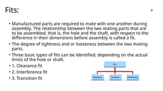 Fits:
• Manufactured parts are required to mate with one another during
assembly. The relationship between the two mating parts that are
to be assembled, that is, the hole and the shaft, with respect to the
difference in their dimensions before assembly is called a fit.
• The degree of tightness and or looseness between the two mating
parts.
• Three basic types of fits can be identified, depending on the actual
limits of the hole or shaft.
• 1. Clearance fit
• 2. Interference fit
• 3. Transition fit
8
 
