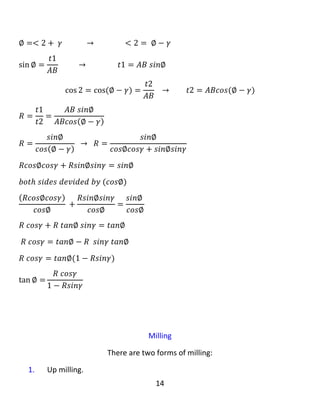 14
Answer: In orthogonal turning, the cutting edge of the tool is perpendicular or
parallel to the axis of rotation of the shaft while in oblique turning, the cutting
edge of the tool is inclined to the axis of rotation of the shaft with an approach
angle (∅). Orthogonal turning is not used to mass production because it has one
cutting edge but oblique turning is used in mass production because it has two
cutting edges. In oblique turning, the chip has the same cross section a=f*t , but
oblique turning has a finer chip easy to be deformed to be taken away and it does
not remain on the tool because of this, heat will not produce in the tool. For this
reason, the tool life is longer then that of the orthogonal turning. Therefore, the
oblique turning is productive and economic but orthogonal turning is not.
:‫پرسيار‬‫چی‬‫ئەزانى‬‫دەربارەی‬‫سوڕانەوەى‬‫الر‬‫بنووسە‬.
:‫وەاڵم‬‫لە‬‫سوڕانەوەى‬‫ڕاست‬‫ە‬‫گۆشە‬‫دا‬،‫لێوارى‬‫بڕین‬‫ی‬‫ئامرازەكە‬‫ئەستونە‬‫یان‬‫تەریب‬‫ە‬‫بۆ‬‫تەوەرەى‬‫خوالنەوەى‬
‫شەفتەكە‬‫لەكات‬‫ێکدا‬‫لە‬‫سوڕانەوەى‬‫الر‬‫دا‬،‫لێوارى‬‫بڕینی‬‫ئامرازەكە‬‫الرە‬‫بۆ‬‫تەوەرەى‬‫خوالنەوەى‬‫شەفتەكە‬‫بە‬
‫گۆشەی‬‫ە‬‫كى‬‫بۆچوون‬( ∅ ).‫سوڕانەوەى‬‫ڕاست‬‫ە‬‫گۆشەدا‬‫بەكار‬‫نایەت‬‫بۆ‬‫بەرهەمهێنانى‬‫بارستە‬‫چونكە‬‫ئەو‬‫یەك‬
‫لێواری‬‫بڕین‬‫ی‬‫هەیە‬‫بەاڵم‬‫سوڕانەوەى‬‫الر‬‫بەكار‬‫دە‬‫هێنرێت‬‫لە‬‫بەرهەمهێنانى‬‫بارستە‬‫دا‬‫چونكە‬‫ئەو‬‫دوو‬‫لێواری‬
‫بڕینی‬‫هەیە‬.‫لە‬‫سوڕانەوەى‬‫الر‬‫دا‬،‫ڕایشەکە‬‫هەمان‬‫بڕگەى‬‫بڕینی‬‫هەیەى‬(a=f*t)،‫بەاڵم‬‫سوڕانەوەى‬‫الر‬
‫ڕیشی‬‫وردی‬‫هەیە‬‫کە‬‫ئاسان‬‫دەشکێت‬‫کە‬‫لێی‬‫وەردەگیرێت‬‫و‬‫ە‬‫نامێنێتەوە‬‫لەسەر‬‫ئامرازەكە‬‫بەهۆى‬‫ئەمە‬‫وە‬،
‫گەرمى‬‫بەرهەم‬‫ن‬‫ایەت‬‫لە‬‫ئامرازەكە‬‫دا‬.‫بۆ‬‫ئەم‬،‫هۆیە‬‫ژیانەى‬‫ئامراز‬‫ەکە‬‫درێژتر‬‫ە‬‫لە‬‫سوڕانەوەى‬‫ڕاست‬‫ە‬
‫گۆشە‬.،‫بۆیە‬‫سوڕانەوەى‬‫الر‬‫بەرهەمدار‬‫تر‬‫و‬‫ئابووریترە‬‫بەاڵم‬‫سوڕانەوەى‬‫ڕاست‬‫گۆشە‬‫وا‬‫نیە‬.
 