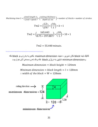 21
Example 2: A carbide cylindrical milling cutter 250 mm in diameter is used to cut a
block of mild steel with a plain cutter. The block is 500 mm long. If the feed is 0.5
mm per revolution and depth of cut is 1.2mm. Determine the time required to
take one cut. The over travel is 16 mm and cutting velocity is 80 m/minute.
‫نموونە‬٢:‫مشارێکی‬‫داڕنینی‬‫لولەیی‬‫کارباید‬‫ی‬‫تیرە‬(250mm)‫ى‬‫بەكار‬‫هێنرا‬‫بۆ‬‫بڕینی‬‫بلۆكێكى‬‫پۆاڵى‬
‫هێواش‬‫بە‬‫مشارێکی‬‫تەخت‬.‫بلۆكەكە‬(500 mm)‫درێژە‬.‫ئەگەر‬‫دەرخواردانى‬(0.5 mm)‫لەهەر‬‫خولێکدا‬
‫بەكار‬‫بهێنرێت‬‫وە‬‫قوڵی‬‫بڕین‬(1.2mm)‫بێت‬..‫كات‬‫پێویست‬‫دیارى‬‫بكە‬‫بۆ‬‫وەرگرتنی‬‫یەك‬‫بڕین‬.‫سەری‬
‫پێگەیشتنەکەی‬(16 mm)‫ە‬‫وە‬‫خێرای‬‫بڕین‬(80 m/minute)‫ە‬.
Given: diameter of the cutter = D=250 mm, length = 𝑙 = 500 𝑚𝑚,depth of cut = t
=1.2 mm, Feed = f =0.75 mm/rev, S=16 mm.
Solution: 𝑉𝑐 =
𝜋𝐷𝑁
1000
→ 80 =
( 𝜋∗250∗𝑁)
1000
𝑁 = 102 𝑅𝑃𝑀.
ℎ = √ 𝑡( 𝐷 − 𝑡) = √1.2(250 − 1.2) = 17.3 𝑚𝑚.
𝐿 = 𝑙 + ℎ + 𝑠 = 500 + 17.3 + 16 = 533.3𝑚𝑚
𝑀𝑎𝑐ℎ𝑖𝑛𝑖𝑛𝑔 𝑡𝑖𝑚𝑒 = 𝑇𝑚 =
𝐿
𝑓𝑁
=
533.3
0.5 ∗ 102
𝑇𝑚 = 10.45 𝑚𝑖𝑛𝑢𝑡𝑒 (Answer)
Note :
number of strokes = 1 if 𝐷 ≥ 𝑤𝑖𝑑𝑡ℎ 𝑜𝑓 𝑡ℎ𝑒 𝑏𝑙𝑜𝑐𝑘
number of strokes = 2 if 𝐷 > 𝑤𝑖𝑑𝑡ℎ 𝑜𝑓 𝑡ℎ𝑒 𝑏𝑙𝑜𝑐𝑘
‫ژمارەى‬‫جەڵتە‬=١‫ئەگەر‬D≥‫پانی‬‫بلۆكەكە‬
‫ژمارەى‬‫جەڵتە‬=٢‫ئەگەر‬D>‫پان‬‫ى‬‫بلۆكەكە‬
 