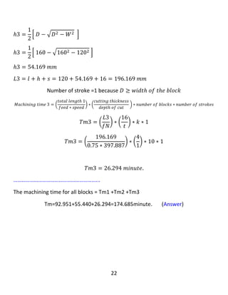 22
Example 3: A carbide face milling cutter (160 mm) diameter is used to change the
dimensions of (10) blocks of (124 mm * 130 mm * 136 mm ) to (10) cubes of (120
mm * 120 mm * 120 mm). the feed is (0.75 mm/revolution ), the over travel is (16
mm), the depth of cut is (1 mm) and the cutting speed is (200 m/minute): a. find
the total economic time taken to machine all the blocks. b. Draw sketches for your
answer, showing the details of cut.
‫نموونە‬٣:‫مشارێکی‬‫داڕنینی‬‫ڕویی‬‫کارباید‬‫ی‬‫تیرە‬(160 mm)‫ى‬‫بەكار‬‫هێنرا‬‫بۆ‬‫بگۆڕینی‬‫ڕەهەندەكان‬‫ى‬(10)
‫بلۆكى‬(124 mm * 130 mm * 136 mm )‫بۆ‬(10)‫شەشپاڵوی‬(120 mm * 120 mm * 120
mm) .،‫دەرخواردانەکەی‬(0.75 mm/revolution )‫ە‬‫لەهەر‬‫خولێکدا‬‫بەكار‬‫بهێنرێت‬‫وە‬‫سەری‬
‫پێگەیشتنەکەی‬(16 mm)‫ە‬‫وە‬‫قوڵی‬‫بڕین‬(1mm)‫بێت‬،‫وە‬‫گوڕی‬‫بڕینەکەی‬(200 m/minute)‫ە‬،A-.
‫سەرجەمەكە‬‫كاتى‬‫ئابوورى‬‫خایەنراو‬‫بدۆزەوە‬‫بۆ‬‫مەکینەکردنی‬‫هەموو‬‫بلۆكەك‬‫ان‬.B-‫هێلكارى‬‫وێنە‬‫بكێشە‬
‫بۆ‬‫وەاڵم‬،‫ەکەت‬‫نیشان‬‫دانى‬‫وردەكاری‬‫بڕی‬‫ن‬‫ەکە‬.
Given : cutter diameter = D =160 mm, number of blocks = K = 10 blocks, feed = f
=0.75 mm/revolution, the over travel = 16 mm and cutting speed = 200 m/minute.
Solution: 𝑉𝑐 =
𝜋𝐷𝑁
1000
→ 200 =
( 𝜋∗160∗𝑁)
1000
𝑁 = 397.887 𝑅𝑃𝑀.
‫كاتێك‬‫ئێمە‬block‫ه‬‫كان‬‫ده‬‫بڕین‬،‫ده‬‫بێت‬maximum dimension‫بكە‬‫ین‬‫بە‬‫بە‬‫رزی‬‫بۆ‬block‫ه‬‫كە‬
‫وه‬minimum dimension‫دابنێین‬‫بە‬‫درێژی‬block‫ه‬‫كە‬.‫وه‬‫ك‬‫ئە‬‫م‬‫ڕه‬‫سمە‬‫ی‬‫الی‬‫خواره‬‫وه‬:
𝑀𝑎𝑥𝑖𝑚𝑢𝑚 𝑑𝑖𝑚𝑒𝑛𝑠𝑖𝑜𝑛 = 𝑏𝑙𝑜𝑐𝑘 ℎ𝑒𝑖𝑔ℎ𝑡 = 136𝑚𝑚
𝑀𝑖𝑛𝑖𝑚𝑢𝑚 𝑑𝑖𝑚𝑒𝑛𝑠𝑖𝑜𝑛 = 𝑏𝑙𝑜𝑐𝑘 𝑙𝑒𝑛𝑔𝑡ℎ = 𝑙 = 124𝑚𝑚
∴ 𝑤𝑖𝑑𝑡ℎ 𝑜𝑓 𝑡ℎ𝑒 𝑏𝑙𝑜𝑐𝑘 = W = 130mm
 