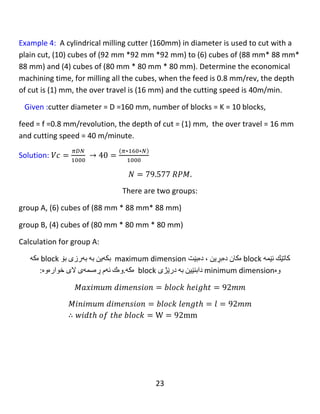 23
ℎ =
1
2
[ 𝐷 − √ 𝐷2 − 𝑊2 ]
ℎ =
1
2
[ 160 − √1602 − 1302 ]
ℎ = 33.363 𝑚𝑚
𝐿 = 𝑙 + ℎ + 𝑠 = 124 + 33.363 + 16 = 173.363 𝑚𝑚
Number of stroke =1 because 𝐷 ≥ 𝑤𝑖𝑑𝑡ℎ 𝑜𝑓 𝑡ℎ𝑒 𝑏𝑙𝑜𝑐𝑘
𝑀𝑎𝑐ℎ𝑖𝑛𝑖𝑛𝑔 𝑡𝑖𝑚𝑒1
= (
𝑡𝑜𝑡𝑎𝑙 𝑙𝑒𝑛𝑔𝑡ℎ 1
𝑓𝑒𝑒𝑑 ∗ 𝑠𝑝𝑒𝑒𝑑
) ∗ (
𝑐𝑢𝑡𝑡𝑖𝑛𝑔 𝑡ℎ𝑖𝑐𝑘𝑛𝑒𝑠𝑠
𝑑𝑒𝑝𝑡ℎ 𝑜𝑓 𝑐𝑢𝑡
) ∗ 𝑛𝑢𝑚𝑏𝑒𝑟 𝑜𝑓 𝑏𝑙𝑜𝑐𝑘𝑠
∗ 𝑛𝑢𝑚𝑏𝑒𝑟 𝑜𝑓 𝑠𝑡𝑟𝑜𝑘𝑒𝑠
𝑇𝑚1 = (
𝐿1
𝑓𝑁
) ∗ (
16
𝑡
) ∗ 𝑘 ∗ 1
𝑇𝑚1 = (
173.363
0.75 ∗ 397.887
) ∗ (
16
1
) ∗ 10 ∗ 1
 