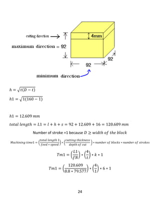 24
𝑇𝑚1 = 92.951 𝑚𝑖𝑛𝑢𝑡𝑒
…………………………………………………………..
‫كاتێك‬‫ئێمە‬block‫ه‬‫كان‬‫ده‬‫بڕین‬،‫ده‬‫بێت‬maximum dimension‫بكە‬‫ین‬‫بە‬‫بە‬‫رزی‬‫بۆ‬block‫ه‬‫كە‬
‫وه‬minimum dimension‫دابنێین‬‫بە‬‫درێژی‬block‫ه‬‫كە‬.‫وه‬‫ك‬‫ئە‬‫م‬‫ڕه‬‫سمە‬‫ی‬‫الی‬‫خواره‬‫وه‬:
𝑀𝑎𝑥𝑖𝑚𝑢𝑚 𝑑𝑖𝑚𝑒𝑛𝑠𝑖𝑜𝑛 = 𝑏𝑙𝑜𝑐𝑘 ℎ𝑒𝑖𝑔ℎ𝑡 = 130𝑚𝑚
𝑀𝑖𝑛𝑖𝑚𝑢𝑚 𝑑𝑖𝑚𝑒𝑛𝑠𝑖𝑜𝑛 = 𝑏𝑙𝑜𝑐𝑘 𝑙𝑒𝑛𝑔𝑡ℎ = 𝑙 = 120𝑚𝑚
∴ 𝑤𝑖𝑑𝑡ℎ 𝑜𝑓 𝑡ℎ𝑒 𝑏𝑙𝑜𝑐𝑘 = W = 124mm
ℎ2 =
1
2
[ 𝐷 − √ 𝐷2 − 𝑊2 ]
ℎ2 =
1
2
[ 160 − √1602 − 1242 ]
ℎ2 = 29.443 𝑚𝑚
 