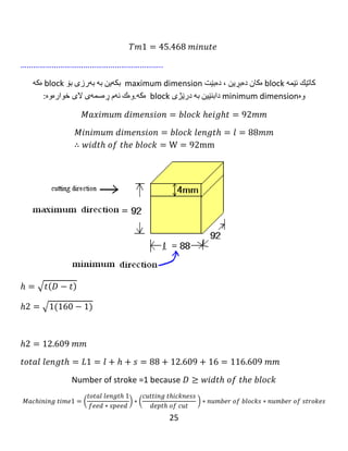 25
𝐿2 = 𝑙 + ℎ + 𝑠 = 120 + 29.443 + 16 = 165.443 𝑚𝑚
Number of stroke =1 because 𝐷 ≥ 𝑤𝑖𝑑𝑡ℎ 𝑜𝑓 𝑡ℎ𝑒 𝑏𝑙𝑜𝑐𝑘
𝑀𝑎𝑐ℎ𝑖𝑛𝑖𝑛𝑔 𝑡𝑖𝑚𝑒 2
= (
𝑡𝑜𝑡𝑎𝑙 𝑙𝑒𝑛𝑔𝑡ℎ 1
𝑓𝑒𝑒𝑑 ∗ 𝑠𝑝𝑒𝑒𝑑
) ∗ (
𝑐𝑢𝑡𝑡𝑖𝑛𝑔 𝑡ℎ𝑖𝑐𝑘𝑛𝑒𝑠𝑠
𝑑𝑒𝑝𝑡ℎ 𝑜𝑓 𝑐𝑢𝑡
) ∗ 𝑛𝑢𝑚𝑏𝑒𝑟 𝑜𝑓 𝑏𝑙𝑜𝑐𝑘𝑠
∗ 𝑛𝑢𝑚𝑏𝑒𝑟 𝑜𝑓 𝑠𝑡𝑟𝑜𝑘𝑒𝑠
𝑇𝑚2 = (
𝐿2
𝑓𝑁
) ∗ (
16
𝑡
) ∗ 𝑘 ∗ 1
𝑇𝑚2 = (
165.443
0.75 ∗ 397.887
) ∗ (
10
1
) ∗ 10 ∗ 1
𝑇𝑚2 = 55.440 𝑚𝑖𝑛𝑢𝑡𝑒.
……………………………………………………...
‫كاتێك‬‫ئێمە‬block‫ه‬‫كان‬‫ده‬‫بڕین‬،‫ده‬‫بێت‬maximum dimension‫بكە‬‫ین‬‫بە‬‫بە‬‫رزی‬‫بۆ‬block‫ه‬‫كە‬
‫وه‬minimum dimension‫دابنێین‬‫بە‬‫درێژی‬block‫ه‬‫كە‬.‫وه‬‫ك‬‫ئە‬‫م‬‫ڕه‬‫سمە‬‫ی‬‫الی‬‫خواره‬‫وه‬:
𝑀𝑎𝑥𝑖𝑚𝑢𝑚 𝑑𝑖𝑚𝑒𝑛𝑠𝑖𝑜𝑛 = 𝑏𝑙𝑜𝑐𝑘 ℎ𝑒𝑖𝑔ℎ𝑡 = 124𝑚𝑚
𝑀𝑖𝑛𝑖𝑚𝑢𝑚 𝑑𝑖𝑚𝑒𝑛𝑠𝑖𝑜𝑛 = 𝑏𝑙𝑜𝑐𝑘 𝑙𝑒𝑛𝑔𝑡ℎ = 𝑙 = 120𝑚𝑚
∴ 𝑤𝑖𝑑𝑡ℎ 𝑜𝑓 𝑡ℎ𝑒 𝑏𝑙𝑜𝑐𝑘 = W = 120mm
 