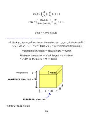 26
ℎ3 =
1
2
[ 𝐷 − √ 𝐷2 − 𝑊2 ]
ℎ3 =
1
2
[ 160 − √1602 − 1202 ]
ℎ3 = 54.169 𝑚𝑚
𝐿3 = 𝑙 + ℎ + 𝑠 = 120 + 54.169 + 16 = 196.169 𝑚𝑚
Number of stroke =1 because 𝐷 ≥ 𝑤𝑖𝑑𝑡ℎ 𝑜𝑓 𝑡ℎ𝑒 𝑏𝑙𝑜𝑐𝑘
𝑀𝑎𝑐ℎ𝑖𝑛𝑖𝑛𝑔 𝑡𝑖𝑚𝑒 3
= (
𝑡𝑜𝑡𝑎𝑙 𝑙𝑒𝑛𝑔𝑡ℎ 1
𝑓𝑒𝑒𝑑 ∗ 𝑠𝑝𝑒𝑒𝑑
) ∗ (
𝑐𝑢𝑡𝑡𝑖𝑛𝑔 𝑡ℎ𝑖𝑐𝑘𝑛𝑒𝑠𝑠
𝑑𝑒𝑝𝑡ℎ 𝑜𝑓 𝑐𝑢𝑡
) ∗ 𝑛𝑢𝑚𝑏𝑒𝑟 𝑜𝑓 𝑏𝑙𝑜𝑐𝑘𝑠
∗ 𝑛𝑢𝑚𝑏𝑒𝑟 𝑜𝑓 𝑠𝑡𝑟𝑜𝑘𝑒𝑠
𝑇𝑚3 = (
𝐿3
𝑓𝑁
) ∗ (
16
𝑡
) ∗ 𝑘 ∗ 1
𝑇𝑚3 = (
196.169
0.75 ∗ 397.887
) ∗ (
4
1
) ∗ 10 ∗ 1
 