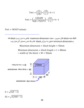 28
Example 4: A cylindrical milling cutter (160mm) in diameter is used to cut with a
plain cut, (10) cubes of (92 mm *92 mm *92 mm) to (6) cubes of (88 mm* 88 mm*
88 mm) and (4) cubes of (80 mm * 80 mm * 80 mm). Determine the economical
machining time, for milling all the cubes, when the feed is 0.8 mm/rev, the depth
of cut is (1) mm, the over travel is (16 mm) and the cutting speed is 40m/min.
‫نموونە‬٤:‫مشارێکی‬‫داڕنینی‬‫لولەیی‬(160mm)‫لە‬‫تیرەدا‬‫بەكار‬‫هێنرا‬‫بۆ‬‫بڕین‬‫بە‬‫بڕینێکی‬‫تەخت‬.(10)
‫شەش‬‫پاڵوی‬(92 mm *92 mm *92 mm)‫بۆ‬(6)‫شەش‬‫پاڵوی‬(88 mm* 88 mm* 88 mm)‫وە‬
‫بلۆكەكە‬(500 mm)‫درێژە‬.‫ئەگەر‬‫دەرخواردانى‬(0.5 mm)‫لەهەر‬‫خولێکدا‬‫بەكار‬‫بهێنرێت‬‫وە‬(4)(80
mm * 80 mm * 80 mm).‫كاتى‬‫مەکینەکردنی‬‫ئابوورى‬‫دیاری‬‫بکە‬‫بۆ‬‫داڕنینی‬‫هەموو‬‫بلۆكەكان‬.
‫کاتێک‬‫دەرخواردانەکەی‬(0.8 mm/rev)،‫ە‬‫قوڵی‬‫بڕین‬(1mm)‫ە‬.‫سەری‬‫پێگەیشتنەکەی‬(16 mm)‫ە‬‫وە‬
‫گوڕی‬‫بڕینەکەی‬(40 m/minute)‫ە‬.
Given :cutter diameter = D =160 mm, number of blocks = K = 10 blocks,
feed = f =0.8 mm/revolution, the depth of cut = (1) mm, the over travel = 16 mm
and cutting speed = 40 m/minute.
Solution: 𝑉𝑐 =
𝜋𝐷𝑁
1000
→ 40 =
( 𝜋∗160∗𝑁)
1000
𝑁 = 79.577 𝑅𝑃𝑀.
There are two groups:
group A, (6) cubes of (88 mm * 88 mm* 88 mm)
group B, (4) cubes of (80 mm * 80 mm * 80 mm)
Calculation for group A:
‫كاتێك‬‫ئێمە‬block‫ه‬‫كان‬‫ده‬‫بڕین‬،‫ده‬‫بێت‬maximum dimension‫بكە‬‫ین‬‫بە‬‫بە‬‫رزی‬‫بۆ‬block‫ه‬‫كە‬
‫وه‬minimum dimension‫دابنێین‬‫بە‬‫درێژی‬block‫ه‬‫كە‬.‫وه‬‫ك‬‫ئە‬‫م‬‫ڕه‬‫سمە‬‫ی‬‫الی‬‫خواره‬‫وه‬:
𝑀𝑎𝑥𝑖𝑚𝑢𝑚 𝑑𝑖𝑚𝑒𝑛𝑠𝑖𝑜𝑛 = 𝑏𝑙𝑜𝑐𝑘 ℎ𝑒𝑖𝑔ℎ𝑡 = 92𝑚𝑚
 