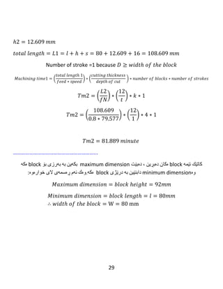 29
𝑀𝑖𝑛𝑖𝑚𝑢𝑚 𝑑𝑖𝑚𝑒𝑛𝑠𝑖𝑜𝑛 = 𝑏𝑙𝑜𝑐𝑘 𝑙𝑒𝑛𝑔𝑡ℎ = 𝑙 = 92𝑚𝑚
∴ 𝑤𝑖𝑑𝑡ℎ 𝑜𝑓 𝑡ℎ𝑒 𝑏𝑙𝑜𝑐𝑘 = W = 92mm
ℎ = √ 𝑡( 𝐷 − 𝑡)
ℎ1 = √1(160 − 1)
ℎ1 = 12.609 𝑚𝑚
𝑡𝑜𝑡𝑎𝑙 𝑙𝑒𝑛𝑔𝑡ℎ = 𝐿1 = 𝑙 + ℎ + 𝑠 = 92 + 12.609 + 16 = 120.609 𝑚𝑚
Number of stroke =1 because 𝐷 ≥ 𝑤𝑖𝑑𝑡ℎ 𝑜𝑓 𝑡ℎ𝑒 𝑏𝑙𝑜𝑐𝑘
𝑀𝑎𝑐ℎ𝑖𝑛𝑖𝑛𝑔 𝑡𝑖𝑚𝑒1
= (
𝑡𝑜𝑡𝑎𝑙 𝑙𝑒𝑛𝑔𝑡ℎ 1
𝑓𝑒𝑒𝑑 ∗ 𝑠𝑝𝑒𝑒𝑑
) ∗ (
𝑐𝑢𝑡𝑡𝑖𝑛𝑔 𝑡ℎ𝑖𝑐𝑘𝑛𝑒𝑠𝑠
𝑑𝑒𝑝𝑡ℎ 𝑜𝑓 𝑐𝑢𝑡
) ∗ 𝑛𝑢𝑚𝑏𝑒𝑟 𝑜𝑓 𝑏𝑙𝑜𝑐𝑘𝑠
∗ 𝑛𝑢𝑚𝑏𝑒𝑟 𝑜𝑓 𝑠𝑡𝑟𝑜𝑘𝑒𝑠
𝑇𝑚1 = (
𝐿1
𝑓𝑁
) ∗ (
4
𝑡
) ∗ 𝑘 ∗ 1
 