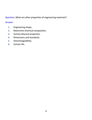 3
Question: What are the properties of engineering materials?
Answer:
1. They have Engineering shape.
2. Determine chemical composition.
3. Correct physical properties.
4. Dimensions and standards.
5. Interchangeability.
6. Certain life.
:‫پرسيار‬‫تایبەتمەندیەکانی‬‫ماددە‬‫ئەندازیارى‬‫ەکان‬‫کامانان‬‫؟‬
:‫وەاڵم‬
١.‫شێوەى‬‫ئەندازەییان‬‫هەیە‬.
٢.‫پێكهاتەى‬‫كیمیاو‬‫یان‬‫دیارى‬‫کراوە‬.
٣.‫تایبەتمەندیى‬‫فیزیای‬‫ڕاستیان‬‫هەیە‬.
٤.‫ڕەهەند‬‫و‬‫پێوانە‬‫یان‬‫زانراوە‬.
٥.‫پارچەکان‬‫پێوانەیان‬‫بۆ‬‫یەکتر‬‫دەگونجێت‬.
٦.‫تەمانیان‬‫زانراوە‬.
 