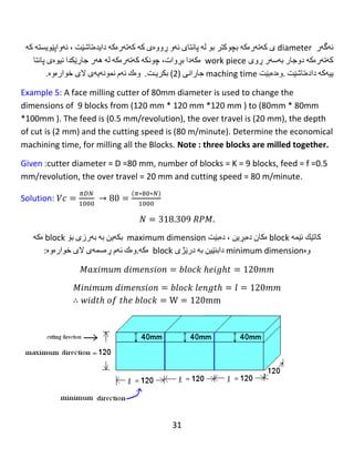 31
𝑡𝑜𝑡𝑎𝑙 𝑙𝑒𝑛𝑔𝑡ℎ = 𝐿1 = 𝑙 + ℎ + 𝑠 = 88 + 12.609 + 16 = 116.609 𝑚𝑚
Number of stroke =1 because 𝐷 ≥ 𝑤𝑖𝑑𝑡ℎ 𝑜𝑓 𝑡ℎ𝑒 𝑏𝑙𝑜𝑐𝑘
𝑀𝑎𝑐ℎ𝑖𝑛𝑖𝑛𝑔 𝑡𝑖𝑚𝑒1
= (
𝑡𝑜𝑡𝑎𝑙 𝑙𝑒𝑛𝑔𝑡ℎ 1
𝑓𝑒𝑒𝑑 ∗ 𝑠𝑝𝑒𝑒𝑑
) ∗ (
𝑐𝑢𝑡𝑡𝑖𝑛𝑔 𝑡ℎ𝑖𝑐𝑘𝑛𝑒𝑠𝑠
𝑑𝑒𝑝𝑡ℎ 𝑜𝑓 𝑐𝑢𝑡
) ∗ 𝑛𝑢𝑚𝑏𝑒𝑟 𝑜𝑓 𝑏𝑙𝑜𝑐𝑘𝑠
∗ 𝑛𝑢𝑚𝑏𝑒𝑟 𝑜𝑓 𝑠𝑡𝑟𝑜𝑘𝑒𝑠
𝑇𝑚2 = (
𝐿2
𝑓𝑁
) ∗ (
4
𝑡
) ∗ 𝑘 ∗ 1
𝑇𝑚2 = (
116.609
0.8 ∗ 79.577
) ∗ (
4
1
) ∗ 6 ∗ 1
𝑇𝑚2 = 43.96 𝑚𝑖𝑛𝑢𝑡𝑒
……………………………………………………...
‫كاتێك‬‫ئێمە‬block‫ه‬‫كان‬‫ده‬‫بڕین‬،‫ده‬‫بێت‬maximum dimension‫بكە‬‫ین‬‫بە‬‫بە‬‫رزی‬‫بۆ‬block‫ه‬‫كە‬
‫وه‬minimum dimension‫دابنێین‬‫بە‬‫درێژی‬block‫ه‬‫كە‬.‫وه‬‫ك‬‫ئە‬‫م‬‫ڕه‬‫سمە‬‫ی‬‫الی‬‫خواره‬‫وه‬:
𝑀𝑎𝑥𝑖𝑚𝑢𝑚 𝑑𝑖𝑚𝑒𝑛𝑠𝑖𝑜𝑛 = 𝑏𝑙𝑜𝑐𝑘 ℎ𝑒𝑖𝑔ℎ𝑡 = 92𝑚𝑚
𝑀𝑖𝑛𝑖𝑚𝑢𝑚 𝑑𝑖𝑚𝑒𝑛𝑠𝑖𝑜𝑛 = 𝑏𝑙𝑜𝑐𝑘 𝑙𝑒𝑛𝑔𝑡ℎ = 𝑙 = 88𝑚𝑚
∴ 𝑤𝑖𝑑𝑡ℎ 𝑜𝑓 𝑡ℎ𝑒 𝑏𝑙𝑜𝑐𝑘 = W = 88mm
 
