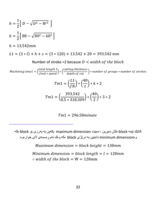 32
Tm3=Tm2=43.96 minute.
……………………………………………………...
The machining time for group A = Tm1 +Tm2 +Tm3
Tm=45.468+43.96+43.96=133.389minute.
Calculation for group B:
𝑀𝑎𝑥𝑖𝑚𝑢𝑚 𝑑𝑖𝑚𝑒𝑛𝑠𝑖𝑜𝑛 = 𝑏𝑙𝑜𝑐𝑘 ℎ𝑒𝑖𝑔ℎ𝑡 = 92𝑚𝑚
𝑀𝑖𝑛𝑖𝑚𝑢𝑚 𝑑𝑖𝑚𝑒𝑛𝑠𝑖𝑜𝑛 = 𝑏𝑙𝑜𝑐𝑘 𝑙𝑒𝑛𝑔𝑡ℎ = 𝑙 = 92𝑚𝑚
∴ 𝑤𝑖𝑑𝑡ℎ 𝑜𝑓 𝑡ℎ𝑒 𝑏𝑙𝑜𝑐𝑘 = W = 92mm
 
