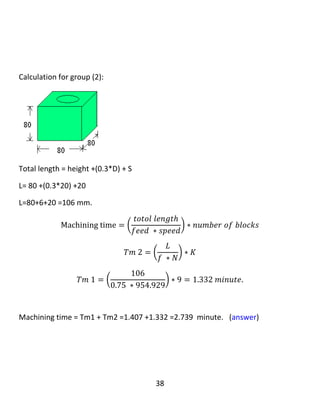 38
ℎ =
1
2
[ 𝐷 − √ 𝐷2 − 𝑊2 ]
ℎ =
1
2
[ 80 − √802 − 602 ]
ℎ = 13.542𝑚𝑚
𝐿1 = (3 ∗ 𝑙) + ℎ + 𝑠 = (3 ∗ 120) + 13.542 + 20 = 393.542 𝑚𝑚
Number of stroke =2 because 𝐷 > 𝑤𝑖𝑑𝑡ℎ 𝑜𝑓 𝑡ℎ𝑒 𝑏𝑙𝑜𝑐𝑘
𝑀𝑎𝑐ℎ𝑖𝑛𝑖𝑛𝑔 𝑡𝑖𝑚𝑒1
= (
𝑡𝑜𝑡𝑎𝑙 𝑙𝑒𝑛𝑔𝑡ℎ 1
𝑓𝑒𝑒𝑑 ∗ 𝑠𝑝𝑒𝑒𝑑
) ∗ (
𝑐𝑢𝑡𝑡𝑖𝑛𝑔 𝑡ℎ𝑖𝑐𝑘𝑛𝑒𝑠𝑠
𝑑𝑒𝑝𝑡ℎ 𝑜𝑓 𝑐𝑢𝑡
) ∗ 𝑛𝑢𝑚𝑏𝑒𝑟 𝑜𝑓 𝑔𝑟𝑜𝑢𝑝𝑠
∗ 𝑛𝑢𝑚𝑏𝑒𝑟 𝑜𝑓 𝑠𝑡𝑟𝑜𝑘𝑒𝑠
𝑇𝑚1 = (
𝐿1
𝑓𝑁
) ∗ (
40
𝑡
) ∗ 𝑘 ∗ 2
𝑇𝑚1 = (
393.542
0.5 ∗ 318.309
) ∗ (
40
2
) ∗ 3 ∗ 2
𝑇𝑚1 = 296.58𝑚𝑖𝑛𝑢𝑡𝑒
…………………………………………………………..
 