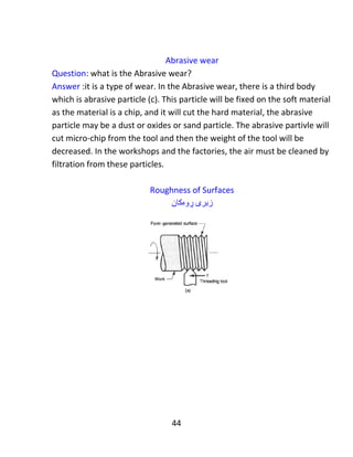44
Example 3: Determine the machining time to drill a hole of 20 mm diameter, the
work piece 25 mm thick by a drill at a cutting speed of (30m / minute) with a feed
of (0.2 mm/revolution).
‫نموونە‬٣:‫كات‬‫کردن‬ ‫مەکینە‬ ‫ی‬‫دیارى‬‫بكە‬‫هەڵکەندنی‬ ‫بۆ‬‫كونێكى‬‫تیرە‬(20 mm)‫ى‬‫پارچەي‬‫كار‬‫ەکە‬(25
mm)‫ئەستور‬‫بەهۆی‬ ‫ە‬‫كون‬‫کەرێکەوە‬‫گوڕی‬ ‫بە‬‫بڕین‬(30m/minute)‫بە‬‫دەر‬‫خوارد‬‫انی‬
(0.2 mm/revolution).
Given: diameter = D=20 mm, cutting velocity = Vc =30 m/min, work piece thickness
=25 mm, Feed = f =0.2 mm/rev.
Solution: 𝑉𝑐 =
𝜋𝐷𝑁
1000
→ 30 =
( 𝜋∗20∗𝑁)
1000
𝑁 = 477 𝑅𝑃𝑀.
𝐿 = 𝑙 + (0.3 ∗ 𝐷) = 25 + (0.∗ 20)
𝐿 = 25 + 6 = 31𝑚𝑚
𝑀𝑎𝑐ℎ𝑖𝑛𝑖𝑛𝑔 𝑡𝑖𝑚𝑒 = 𝑇𝑚 =
𝐿
𝑓𝑁
=
31
0.2 ∗ 477
𝑇𝑚 = 0.324 𝑚𝑖𝑛𝑢𝑡𝑒 (answer)
‫بیرۆكە‬‫ی‬‫پرسیاره‬‫كانی‬‫دڕێڵ‬‫ئە‬‫وه‬‫یە‬‫كە‬‫هە‬‫موكاتێك‬.
𝐿 = 𝐵𝑙𝑜𝑐𝑘 ℎ𝑒𝑖𝑔ℎ𝑡 + (0.3 ∗ 𝐷) + 𝑆
 
