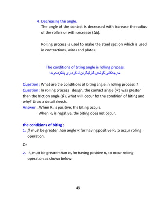 48
Merchant circle
‫بازنەی‬‫مێچەنت‬
Question: what you know about the shear system between the chip and the work
piece.
Answer: There are tow systems in metal cutting:
1. Shear system between the work piece and the chip.
2. Friction system between the tool and the chip.
In Merchant’s theory, there is a resultant force R acting on the chip to
be cut and there is reaction R from the work piece. The force R can be
measured due to components Fh and Fv. And also we can draw the
Merchant’s circle which is possible to draw the shear system (Fs) and
(Ns) which they are perpendicular to each other. In this case, the shear
forces Fs and Ns can be determined from equation (1) and (2) whose the
derivations are shown below:
:‫پرسيار‬‫چی‬‫دەزانیت‬‫دەربارەى‬‫سیستەمى‬‫شیر‬‫لەنێوان‬‫ڕایشەکە‬‫و‬‫پارچەى‬‫كار‬‫ەکەدا‬.
:‫وەاڵم‬‫لە‬‫بڕینى‬‫كانزا‬‫هەیە‬ ‫سیستەم‬ ‫دو‬ ‫کاندا‬:
 