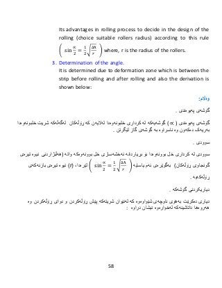 58
Its advantages in rolling process to decide in the design of the
rolling (choice suitable rollers radius) according to this rule
( sin
∝
2
=
1
2
√
∆ℎ
𝑟
) where, r is the radius of the rollers.
3. Determination of the angle.
It is determined due to deformation zone which is between the
strip before rolling and after rolling and also the derivation is
shown below:
:‫وەاڵم‬
‫گۆشەى‬‫پەیوەندى‬.
‫گۆشەى‬‫پەیوەندى‬( ∝ )‫گۆشەی‬‫ەکە‬‫لە‬‫كردار‬‫ی‬‫خل‬‫بونەوەدا‬‫لەالیەن‬‫كە‬‫ڕۆڵەکان‬‫لەگەڵەكە‬‫شریت‬‫خل‬‫بونەوەدا‬
‫دەکەون‬ ‫بەریەک‬‫وە‬‫ناسراو‬‫ە‬‫بە‬‫لێگرتن‬ ‫گاز‬ ‫گۆشەی‬.
‫سوودى‬.
‫سوودى‬‫لە‬‫كردار‬‫ی‬‫خل‬‫بوونەوە‬‫دا‬‫بۆ‬‫بڕیار‬‫دانە‬‫نەخشەسازی‬‫خل‬‫بوونەوە‬‫واتە‬ ‫کە‬(‫هەڵبژاردنی‬‫نیوە‬‫تیرەى‬
‫گونجاوی‬‫ڕۆڵە‬)‫کان‬‫یاسایە‬ ‫ئەم‬ ‫بەگوێرەی‬( sin
∝
2
=
1
2
√
∆ℎ
𝑟
)‫لێرەدا‬،(r)‫نیوە‬‫تیرەى‬‫بازنەكەی‬
‫ڕۆڵەکە‬‫یە‬.
‫دیاریکرد‬‫نى‬‫گۆشەكە‬.
‫دیارى‬‫دەکرێت‬‫بەهۆى‬‫ناوچەى‬‫شێواوەوە‬‫كە‬‫لەنێوان‬‫شریتەكە‬‫ڕۆڵەکردن‬ ‫پێش‬‫و‬‫دوای‬‫ڕۆڵەکردن‬‫و‬‫ە‬
‫هەروەها‬‫داتاشینەکە‬‫لەخوارەوە‬‫نیشان‬‫دراوە‬:
 