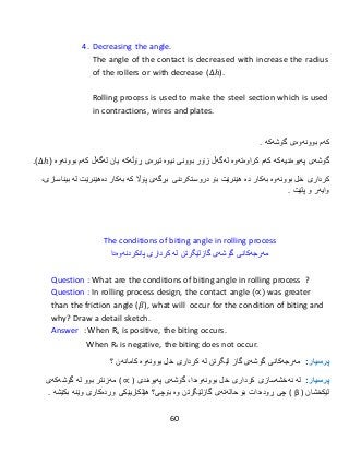 60
4. Decreasing the angle.
The angle of the contact is decreased with increase the radius
of the rollers or with decrease (∆ℎ).
Rolling process is used to make the steel section which is used
in contractions, wires and plates.
‫كەم‬‫بوونەوەى‬‫گۆشەكە‬.
‫گۆشەى‬‫پەیوەندیەكە‬‫كەم‬‫ک‬‫راوەتەوە‬‫لەگەڵ‬‫زۆر‬‫بوون‬‫ی‬‫نیوە‬‫تیرەى‬‫ڕۆڵەکە‬‫یان‬‫لەگەڵ‬‫كەم‬‫بوونەوە‬(∆ℎ.)
‫كردار‬‫ی‬‫خل‬‫بوونەوە‬‫بەكار‬‫دە‬‫هێنرێت‬‫دروستکردنی‬ ‫بۆ‬‫بڕگەى‬‫پۆاڵ‬‫كە‬‫بەكار‬‫دە‬‫هێنرێت‬‫لە‬،‫بیناسازی‬
‫وایەر‬‫و‬‫پلێت‬.
The conditions of biting angle in rolling process
‫مە‬‫رجە‬‫كانی‬‫گۆشە‬‫ی‬‫گازلێگرتن‬‫لە‬‫كرداری‬‫پانكردنە‬‫وه‬‫دا‬
Question : What are the conditions of biting angle in rolling process ?
Question : In rolling process design, the contact angle (∝) was greater
than the friction angle (𝛽), what will occur for the condition of biting and
why? Draw a detail sketch.
Answer : When Rx is positive, the biting occurs.
When Rx is negative, the biting does not occur.
:‫پرسيار‬‫مەرجەکانی‬‫گۆشە‬‫ی‬‫لێگرتن‬ ‫گاز‬‫لە‬‫كردار‬‫ی‬‫خل‬‫بوونەوە‬‫کامانەن‬‫؟‬
:‫پرسيار‬‫لە‬‫نەخشەسازی‬‫كردار‬‫ی‬‫خل‬‫بوونەوە‬‫دا‬،‫گۆشەى‬‫پەیوەندى‬( ∝ )‫مەزنتر‬‫بوو‬‫لە‬‫گۆشەكەى‬
‫لێكخشان‬( β )‫ڕودەدات‬ ‫چی‬‫بۆ‬‫حالەتەى‬‫گازلێگرتن‬‫و‬‫ە‬‫بۆچى؟‬‫هێلكاریێكى‬‫وردەكارى‬‫وێنە‬‫بكێشە‬.
 