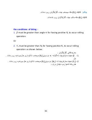 61
:‫وەاڵم‬‫كاتێك‬(xR)‫،ەكە‬‫گازلێگرتن‬ ،‫بێت‬ ‫موجەب‬‫ڕوو‬‫دەدات‬.
‫كاتێك‬(xR)‫،ەكە‬‫گازلێگرتن‬ ،‫بێت‬ ‫سالب‬‫ڕوو‬‫نا‬‫دەدات‬.
the conditions of biting :
1. 𝛽 must be greater than angle ∝ for having positive Rx to occur rolling
operation.
Or
2. Fx must be greater than Nx for having positive Rx to occur rolling
operation as shown below:
‫گازلێگرتن‬ ‫مەرجەکانی‬:
1-β‫دەبێت‬‫مەزنتر‬‫بێت‬‫لە‬‫گۆشە‬∝‫بۆ‬(‫بونی‬xR)‫موجەب‬‫تا‬‫كردار‬‫ی‬‫خل‬‫بوونەوە‬‫ڕوو‬‫بدات‬.
‫یان‬
5-(xF)‫دەبێت‬‫مەزنتر‬‫بێت‬‫لە‬(xN)‫بۆ‬(‫بونی‬xR)‫موجەب‬‫تا‬‫كردار‬‫ی‬‫خل‬‫بوونەوە‬‫ڕوو‬‫بدات‬.
‫هەروەك‬‫لەخوارەوە‬‫نیشان‬‫در‬‫ا‬‫وە‬:
 