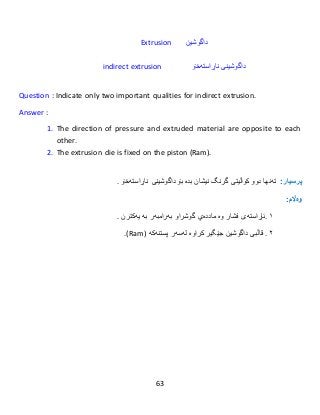 63
Extrusion ‫داگوشین‬
indirect extrusion ‫داگوشین‬‫ناڕاستەخۆ‬ ‫ی‬
Question : Indicate only two important qualities for indirect extrusion.
Answer :
1. The direction of pressure and extruded material are opposite to each
other.
2. The extrusion die is fixed on the piston (Ram).
:‫پرسيار‬‫تەنها‬‫دوو‬‫کواڵیتی‬‫گرنگ‬‫نیشان‬‫بدە‬‫بۆ‬‫داگوشینی‬‫ناڕاستەخۆ‬.
:‫وەاڵم‬
١.‫ئاڕاستەى‬‫فشار‬‫و‬‫ە‬‫ماددەي‬‫گوشراو‬‫بەرامبەر‬‫بە‬‫یەكتر‬‫ن‬.
٢.‫کراوە‬ ‫جێگیر‬ ‫داگوشین‬ ‫قاڵبی‬‫لەسەر‬‫پستنەكە‬(Ram.)
 