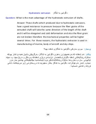 64
Hydrostatic extrusion ‫شلگاز‬ ‫بە‬ ‫داگوشین‬
Question: What is the main advantage of the hydrostatic extrusion of shafts.
Answer: These shafts which produced due to hydrostatic extrusion,
have a good resistance to pressure because the fiber grains of the
extruded shaft will take the same direction of the length of the shaft
and it will be elongated and cold deformation and also the fiber grain
are not broken therefore the mechanical properties will be higher
several times. For these reasons, the hydrostatic extrusion is used in
manufacturing of marine, body of aircraft and sky-ships.
:‫پرسيار‬‫سووى‬‫سەرەكی‬‫شلگاز‬ ‫بە‬ ‫داگوشین‬‫ی‬‫شەف‬‫ت‬‫چیە‬‫؟‬
:‫وەاڵم‬‫ئەم‬‫شەفت‬‫انە‬‫كە‬‫بەرهەمهێنراون‬‫بەهۆى‬‫شلگاز‬ ‫بە‬ ‫داگوشین‬،‫بەرگریێكى‬‫باش‬‫یان‬‫هە‬‫ی‬‫ە‬‫بۆ‬‫فشار‬‫چونكە‬
‫دەنکۆڵە‬‫ڕیشاڵیەكانی‬‫شەفت‬‫داگوشراوەکە‬ ‫ە‬‫هەمان‬‫ئاڕاستەى‬‫درێژ‬‫ی‬‫شەفتەكە‬‫وەردەگن‬‫و‬‫ە‬‫درێژ‬‫دەبێت‬‫وە‬‫دەبێتە‬
‫تێکچونی‬‫سارد‬‫و‬‫ە‬‫هەروەها‬‫دەنکۆڵە‬‫ڕیشاڵ‬‫ەكان‬‫ناشکێن‬‫بۆیە‬‫تایبەتمەندی‬‫ە‬‫میكانیكیەکانی‬‫چەند‬‫ین‬‫جار‬‫بەرز‬
‫دەبنەوە‬‫ئ‬ ‫لەبەر‬ .‫هۆکارانە‬ ‫ەم‬،‫شلگاز‬ ‫بە‬ ‫داگوشین‬‫بەكار‬‫دەهێنر‬‫ێت‬‫لە‬‫دروست‬‫کردنی‬‫ژێر‬‫دەریای‬‫ەکاندا‬،‫لەشى‬
‫فرۆكە‬‫و‬‫كەشتى‬‫ئاسمان‬‫یدا‬.
 