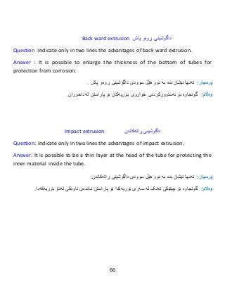 66
Back ward extrusion ‫پاش‬ ‫ڕوەو‬ ‫داگوشینی‬
Question :Indicate only in two lines the advantages of back ward extrusion.
Answer : It is possible to enlarge the thickness of the bottom of tubes for
protection from corrosion.
:‫پرسيار‬‫تەنها‬‫نیشان‬‫بدە‬‫بە‬‫دوو‬‫هێڵ‬‫سوود‬‫ى‬‫پاش‬ ‫ڕوەو‬ ‫داگوشینی‬.
:‫وەاڵم‬‫گونجاوە‬‫بۆ‬‫ئەستوورکردنی‬‫خوار‬‫و‬‫ى‬‫بۆ‬ ‫بۆریەکان‬‫پاراستن‬‫لە‬‫داخوران‬.
Impact extrusion ‫ڕاتەکاندن‬ ‫داگوشینی‬
Question: Indicate only in two lines the advantages of impact extrusion.
Answer: It is possible to be a thin layer at the head of the tube for protecting the
inner material inside the tube.
:‫پرسيار‬‫تەنها‬‫نیشان‬‫بدە‬‫بە‬‫دوو‬‫هێڵ‬‫سوو‬‫د‬‫ى‬‫ڕاتەکاندن‬ ‫داگوشینی‬.
:‫وەاڵم‬‫بۆ‬ ‫گونجاوە‬‫چینێكى‬‫تەنک‬‫لە‬‫سەر‬‫ى‬‫بۆریەكدا‬‫بۆ‬‫پاراستن‬‫ماددەى‬‫ناوەكى‬‫لەناو‬‫بۆریەكە‬.‫دا‬
 