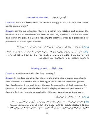 67
Continuous extrusion ‫داگوشینی‬‫بەردەوام‬
Question: what you know about the manufacturing process used in production of
plastic pipes of water?
Answer: continuous extrusion: there is a spiral ram rotating and pushing the
extruded metal to the die on the head of the ram, there is a die for the inner
diameter of the pipe. It is used for coating the electrical wires by a plastic and for
production of plastic pipes of water.
:‫پرسيار‬‫چی‬‫دەزانیت‬‫دروستکردن‬ ‫ڕەوتی‬ ‫دەربارەی‬‫لە‬‫بەرهەمهێنانى‬‫لوولەى‬‫پالستیكى‬‫ئاو‬‫دا‬‫؟‬
:‫وەاڵم‬‫داگوشینی‬‫بەردەوام‬:‫هەیە‬ ‫لولپێچ‬ ‫لێدەرێکی‬‫و‬‫پاڵ‬‫بە‬‫كانزا‬‫ى‬‫قاڵبەکە‬ ‫ناو‬ ‫بۆ‬ ‫دەنێت‬ ‫داگوشراوەکەوە‬
‫لەسەر‬‫لولپێچەکە‬ ‫سەری‬،‫بۆ‬ ‫هەیە‬ ‫قاڵبێک‬‫تیرەى‬‫ناوەكیى‬‫لوولەكە‬.‫بەكار‬‫هێنراێت‬‫بۆ‬‫بەرگ‬‫تێگرتنی‬‫وایەرى‬
‫كارەبایى‬‫بە‬‫پالستیكێك‬‫و‬‫ە‬‫بۆ‬‫بەرهەمهێنانى‬‫لوولەى‬‫پالستیكى‬‫ئاو‬.
Drawing process ‫ڕەوتی‬‫ڕاكێشان‬
Question :what is meant with the deep drawing ?
Answer: In the deep drawing, there is several drawing dies arranged according to
their diameter. It is used in Plastic forming of plates to have a deepness greater
than the diameter by several times. It is used for production of thick container for
gases and liquids, particularly when there is a high pressure as in petroleum and
chemical factories. In a simple application, It is used to produce of jug of water.
:‫پرسيار‬‫مەبەست‬‫ڕا‬ ‫لە‬ ‫چیە‬‫كێشانى‬‫قووڵ؟‬
:‫وەاڵم‬‫لە‬‫ڕا‬‫كێشانى‬‫قووڵ‬‫دا‬،‫هەیە‬ ‫ڕاکێشان‬ ‫قاڵبێکی‬ ‫چەند‬‫ڕیزکراون‬‫بەگوێرەى‬‫تیرەکانیان‬.‫ئەوە‬‫بەكار‬
‫دە‬‫هێنرێت‬‫لە‬‫پێکهێنانی‬‫پالستیكى‬‫پلێتەکاندا‬‫زیاتر‬ ‫قوڵیەکی‬ ‫بونی‬ ‫بۆ‬‫جارێک‬ ‫چەند‬ ‫بە‬ ‫تیرەکە‬ ‫لە‬.‫ئەوە‬‫بەكار‬
‫دە‬‫هێنرێت‬‫بۆ‬‫بەرهەمهێنانى‬‫دەفرى‬‫ئەستور‬‫بۆ‬‫گاسەکان‬‫و‬‫شلە‬‫کان‬،‫بەتایبەتى‬‫كاتێك‬‫فشارێكى‬‫بەرز‬‫هەبێت‬
 
