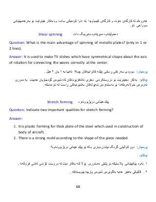 68
‫هەروەك‬‫لە‬‫كارگەى‬‫نەوت‬‫و‬‫كارگەى‬‫كیمیاو‬‫یدا‬.‫لە‬‫داوا‬‫كردنێكى‬،‫سادە‬‫وە‬‫بەكار‬‫هێنراێت‬‫بۆ‬‫بە‬‫رهەمهێنا‬‫نى‬
‫سوراحی‬‫ئاو‬.
Shear spinning ‫دەخولێتەوە‬‫دەبڕێتەوە‬‫بەبرینگ‬‫دات‬
Question: What is the main advantage of spinning of metallic plates? (only in 1 or
2 lines).
Answer: It is used to make TV dishes which have symmetrical shape about the axis
of rotation for connecting the waves correctly at the center.
:‫پرسيار‬‫سوودى‬‫سەرەكی‬‫ڕستنی‬‫پلێتە‬‫كانزا‬‫ییەکان‬‫چیە؟‬‫تەنها‬‫بە‬١‫یان‬٢‫هێڵ‬.
:‫وەاڵم‬‫بەكار‬‫دە‬‫هێنرێت‬‫بۆ‬‫دروستکردنی‬‫دەفرى‬‫تەلەفزیۆن‬‫ەکان‬‫كە‬‫شێوەى‬‫گونجاو‬‫یان‬‫هەب‬‫ێت‬‫دەوری‬ ‫بە‬
‫تەوەرەى‬‫خوالنەوە‬‫کەدا‬‫بۆ‬‫بەستنەوەى‬‫شەپۆلەك‬‫ان‬‫بەشێوەیەكى‬‫ڕاست‬‫لە‬‫ناوەندەكە‬.
Stretch forming ‫پێك‬‫هێنانى‬‫درێژبوونەوە‬
Question: Indicate two important qualities for stretch forming?
Answer:
1. It is plastic forming for thick plate of the steel which used in construction of
body of aircraft.
2. There is a strong mold according to the shape of the piece needed.
:‫پرسيار‬‫دوو‬‫کواڵیتی‬‫گرنگ‬‫نیشان‬‫بکە‬ ‫دیاری‬‫بۆ‬‫پێك‬‫هێنانى‬‫درێژبوونەوە؟‬
:‫وەاڵم‬
١.‫ئەوە‬‫پێکهێنانی‬‫پالستیك‬‫ە‬‫بۆ‬‫پلێتی‬‫ئەستور‬‫ی‬‫پۆاڵ‬‫كە‬‫بەكار‬‫دێت‬‫لە‬‫دروست‬‫كردنى‬‫لەشى‬‫فرۆكە‬‫دا‬.
٢.‫قاڵبێكى‬‫بەهێز‬‫هەیە‬‫بەگوێرەى‬‫شێوەى‬‫پارچە‬‫پێویست‬‫ە‬‫كە‬.
 