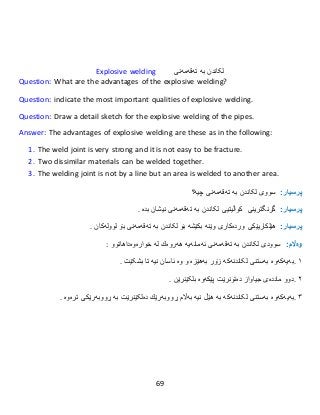 69
Explosive welding ‫تەقەمەنی‬ ‫بە‬ ‫لکاندن‬
Question: What are the advantages of the explosive welding?
Question: indicate the most important qualities of explosive welding.
Question: Draw a detail sketch for the explosive welding of the pipes.
Answer: The advantages of explosive welding are these as in the following:
1. The weld joint is very strong and it is not easy to be fracture.
2. Two dissimilar materials can be welded together.
3. The welding joint is not by a line but an area is welded to another area.
:‫پرسيار‬‫سووى‬‫بە‬ ‫لکاندن‬‫تەقەمەنى‬‫چیە؟‬
:‫پرسيار‬‫گرنگترینى‬‫تەقەمەنی‬ ‫بە‬ ‫لکاندن‬ ‫کواڵیتیی‬‫نیشان‬‫بدە‬.
:‫پرسيار‬‫هێلكاریێكى‬‫وردەكارى‬‫وێنە‬‫بكێشە‬‫بۆ‬‫تەقەمەنی‬ ‫بە‬ ‫لکاندن‬‫بۆ‬‫لوولەك‬‫ان‬.
:‫وەاڵم‬‫سوودى‬‫تەقەمەنی‬ ‫بە‬ ‫لکاندن‬‫ئەمانەیە‬‫هەروەك‬‫لە‬‫خوارەوە‬‫داهاتوو‬:
١.‫لکاندنەکە‬ ‫بەستنی‬ ‫بەیەکەوە‬‫زۆر‬‫بەهێزە‬‫و‬‫وە‬‫ئاسان‬‫نیە‬‫تا‬‫بشکێت‬.
٢.‫دوو‬‫ماددەى‬‫جیاواز‬‫دەتون‬‫رێت‬‫پێكەوە‬‫بلکێنرێن‬.
٣.‫بەیەکەوە‬‫لکاندنەکە‬ ‫بەستنی‬‫نیە‬ ‫هێڵ‬ ‫بە‬‫بەاڵم‬‫ڕووبەرێك‬‫بە‬ ‫دەلکێنرێت‬‫ڕووبەرێكى‬‫تر‬‫ەوە‬.
 