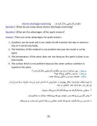 70
Electro discharge machining ‫ماکینەی‬‫كارەباییى‬‫بەتاڵ‬‫كردنەوە‬
Question: What do you know about electro discharge machining?
Question: What are the advantages of the spark erosion?
Answer: There are some advantages for spark erosion:
1. A pattern can be used and it can made of soft material like wax or wood or
clay or it can be any body.
2. The hardness of the material is not problem because the metal is cut by
spark.
3. The temperature of the piece does not rise because the spark is done in an
electronide.
4. The surface finish is not problem because the same surface condition is
copied to the piece.
:‫پرسيار‬‫چی‬‫دە‬‫زانیت‬‫دەربارەى‬‫ماکینەی‬‫كارەباییى‬‫بەتاڵ‬‫كردنەوە‬‫؟‬
:‫پرسيار‬‫سوودى‬‫ڕاماڵینى‬‫پڕیشك‬‫چیە؟‬
:‫وەاڵم‬‫هەندێك‬‫سوودى‬‫ڕاماڵینى‬‫پڕیشك‬‫هەیە‬:
1.‫نموونە‬‫یەک‬‫دەتوان‬‫ر‬‫ێت‬‫بەكار‬‫بهێنرێت‬‫و‬‫دەتوان‬‫ر‬‫ێتى‬‫لە‬‫ماددەى‬‫نەرم‬‫بکرێت‬ ‫دروست‬‫وەك‬‫مۆم‬‫یان‬‫دار‬
‫یان‬‫قوڕ‬‫یان‬‫بێت‬ ‫تر‬ ‫تەنێکی‬ ‫هەر‬ ‫دەتوانرێت‬.
٢.‫سەختی‬‫ماددەكە‬‫گرفت‬‫نیە‬‫چونكە‬‫كانزاكە‬‫بە‬‫پڕیشك‬‫دەبڕێت‬.
٣.‫پلەى‬‫گەرمى‬‫پارچەكە‬‫بەرز‬‫نابێتەوە‬‫چونكە‬‫پڕیشكەكە‬‫یەلکترۆناید‬ ‫بە‬ ‫دەیکات‬.
٤.‫تەواو‬‫ی‬‫ڕووەكە‬‫گرفت‬‫نیە‬‫چونكە‬‫هەمان‬‫حالەتى‬‫ڕوو‬‫ەکە‬‫السایى‬‫كراوەتەوە‬‫بۆ‬‫پارچەكە‬.
 