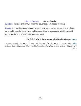 71
Electro forming ‫پێك‬‫هێنانى‬‫كارەبایى‬
Question: Indicate only in two lines the advantages of electro forming.
Answer: It is used in production of smooth molds to be used in production of pen
parts and in production of lens and in production of glasses and plastic material
also in production of artificial bones and teeth.
:‫پرسيار‬‫سوود‬‫ەکانی‬‫پێك‬‫هێنانى‬‫كارەبایى‬‫بکە‬ ‫دیاری‬‫تەنها‬‫بە‬١‫یان‬٢‫هێڵ‬.
:‫وەاڵم‬‫بەكار‬‫دە‬‫هێنرێت‬‫لە‬‫بەرهەمهێنانى‬‫قاڵبی‬‫لووس‬‫تا‬‫بەكار‬‫بهێنرێت‬‫لە‬‫بەرهەمهێنانى‬‫پارچەى‬‫پێنووس‬‫و‬
‫لە‬‫بەرهەمهێنانى‬‫هاوێنە‬‫و‬‫لە‬‫بەرهەمهێنانى‬‫جام‬‫و‬‫ماددەى‬‫پالستیك‬‫هەروەها‬‫لە‬‫بەرهەمهێنانى‬‫ئێسكى‬‫دەستكرد‬
‫و‬‫ددان‬.
 