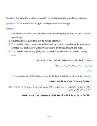 75
Question: Indicate the distinctive quality of products of the powder metallurgy.
Question: What are the advantages of the powder metallurgy?
Answer:
1. Self lubricated piece can not be manufactured by any process except powder
metallurgy.
2. Several parts of powders can be mixed together.
3. The metallic filters can be manufactured by powder metallurgy for petroleum
companies, particularly when the pressure and temperature are high.
4. The powder metallurgy (PM) can be used in production of carbide cutting
tool.
:‫پرسيار‬‫کواڵ‬‫دیاری‬ ‫یتی‬‫بەرهەم‬‫ەکانی‬‫كانزاسازى‬‫هاڕاوە‬.‫بکە‬ ‫دیاری‬
:‫پرسيار‬‫سوودەك‬‫ان‬‫ى‬‫كانزاسازى‬‫هاڕاوە‬‫چیە؟‬
:‫وەاڵم‬
1.‫پارچە‬‫ی‬‫خۆ‬‫چەورکەرەوە‬‫ناتوانێت‬‫دروست‬‫بكرێت‬‫بە‬‫هەر‬‫ڕەوتێک‬‫جگە‬‫لە‬‫كانزاسازیى‬‫هاڕاوە‬.
٢.‫چەند‬‫پارچەى‬‫هاڕاوە‬‫دەتوان‬‫رێ‬‫ت‬‫تێكەڵ‬‫بکرێن‬‫پێكەوە‬.
٣.‫فلتەرى‬‫كانزایى‬‫دەتوان‬‫رێت‬‫دروست‬‫بكر‬‫بە‬ ‫ێت‬‫كانزاسازیى‬‫هاڕاوە‬‫بۆ‬‫كۆمپانیاى‬،‫نەوت‬‫بەتایبەتى‬‫كاتێك‬
‫کە‬‫فشارو‬‫پلەى‬‫گەرمى‬‫بەرزە‬.
٤.‫كانزاسازیى‬‫هاڕاوە‬‫دەتوانرێت‬‫بەكار‬‫بهێنرێت‬‫لە‬‫بەرهەمهێنانى‬‫ئامرازى‬‫بڕین‬‫كاباید‬‫دا‬.
 