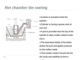 Hot chamber die casting
A piston is actuated inside the
cylinder .
Cylinder is having a goose neck at
one end.
A port is provided near the top of the
cylinder to allow molten metal to enter
into it.
The downward stroke of the piston
closes this port and applies pressure
on the molten metal.
Thus molten metal is forced into the
die cavity and solidifies to form a
 