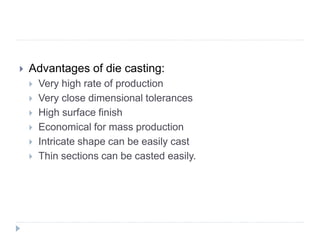  Advantages of die casting:
 Very high rate of production
 Very close dimensional tolerances
 High surface finish
 Economical for mass production
 Intricate shape can be easily cast
 Thin sections can be casted easily.
 
