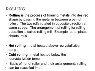 ROLLING
 Rolling is the process of forming metals into desired
shape by passing the metal in between a pair of
roller . The two rolls rotated in opposite direction at
same speed. The arrangement of rolling for rolling
operation is called rolling mill. Example ;bars, plates,
sheets, rails
 Hot rolling ;metal heated above recrystallizition
temp
 Cold rolling ; metal heated below the
recrystallizition temp
 Basis of no: of roller and their arrangements rolling
can be classified into ,
 