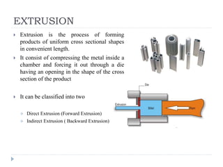 EXTRUSION
 Extrusion is the process of forming
products of uniform cross sectional shapes
in convenient length.
 It consist of compressing the metal inside a
chamber and forcing it out through a die
having an opening in the shape of the cross
section of the product
 It can be classified into two
 Direct Extrusion (Forward Extrusion)
 Indirect Extrusion ( Backward Extrusion)
 