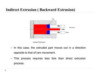 Indirect Extrusion ( Backward Extrusion)
 In this case, the extruded part moves out in a direction
opposite to that of ram movement.
 This process requires less fore than direct extrusion
process.
 