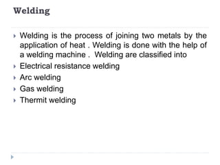 Welding
 Welding is the process of joining two metals by the
application of heat . Welding is done with the help of
a welding machine . Welding are classified into
 Electrical resistance welding
 Arc welding
 Gas welding
 Thermit welding
 
