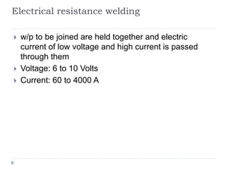 Electrical resistance welding
 w/p to be joined are held together and electric
current of low voltage and high current is passed
through them
 Voltage: 6 to 10 Volts
 Current: 60 to 4000 A
 