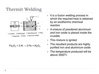 Thermit Welding
 It is a fusion welding process in
which the required heat is obtained
by an exothermic chemical
reaction
 A mixture of powdered aluminium
and iron oxide is placed inside the
crusible.
 This mixture is ignited
 The resultant products are highly
purified iron and aluminium oxide
 The temperature produced will be
above 3500⁰C
Fe2O3 + 2 Al → 2 Fe + Al2O3
 