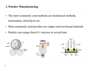 1. Powder Manufacturing
 The most commonly used methods are mechanical methods,
atomization, electrolysis etc.
 Most commonly used powders are copper and iron based materials
 Particle size ranges from 0.1 microns to several mm.
 