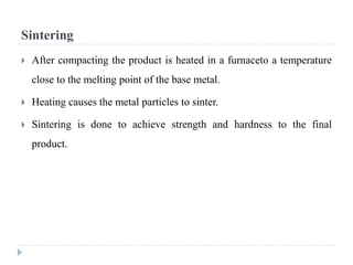 Sintering
 After compacting the product is heated in a furnaceto a temperature
close to the melting point of the base metal.
 Heating causes the metal particles to sinter.
 Sintering is done to achieve strength and hardness to the final
product.
 