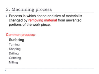 2. Machining process
 Process in which shape and size of material is
changed by removing material from unwanted
portions of the work piece.
Common process:-
Surfacing
Turning
Shaping
Drilling
Grinding
Milling
 