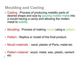Moulding and Casting
 Casting : Process of producing metallic parts of
desired shape and size by pouring molten metal into
a mould having a cavity and allowing the molten
metal to solidify.
 Moulding: Process of making mould using a pattern.
 Pattern : Replica or model of the final product.
 Mould materials : sand, plaster of Paris, metal etc
 Pattern material : wood, metal, wax, plastic, cement
etc
 