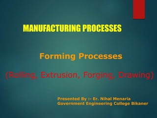 MANUFACTURING PROCESSES
Forming Processes
(Rolling, Extrusion, Forging, Drawing)
Presented By :- Er. Nihal Menaria
Government Engineering College Bikaner
 
