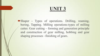 UNIT 3
Shaper - Types of operations. Drilling, reaming,
boring, Tapping. Milling operations-types of milling
cutter. Gear cutting – forming and generation principle
and construction of gear milling, hobbing and gear
shaping processes –finishing of gears.
 