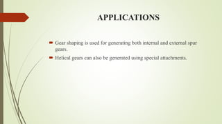 APPLICATIONS
 Gear shaping is used for generating both internal and external spur
gears.
 Helical gears can also be generated using special attachments.
 
