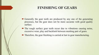 FINISHING OF GEARS
 Generally the gear teeth are produced by any one of the generating
processes, but the gear does not be more accurate with good quality
surface.
 The rough surface gear teeth occur due to vibrations causing noise,
excessive wear, play and backlash between meshing pair of gears.
 Therefore, the gear finishing is carried at last in gear manufacturing.
 