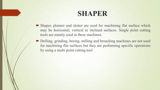 SHAPER
 Shaper, planner and slotter are used for machining flat surface which
may be horizontal, vertical or inclined surfaces. Single point cutting
tools are mainly used in these machines.
 Drilling, grinding, boring, milling and broaching machines are not used
for machining flat surfaces but they are performing specific operations
by using a multi point cutting tool
 
