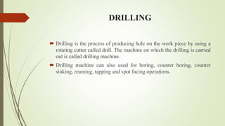 DRILLING
 Drilling is the process of producing hole on the work piece by using a
rotating cutter called drill. The machine on which the drilling is carried
out is called drilling machine.
 Drilling machine can also used for boring, counter boring, counter
sinking, reaming, tapping and spot facing operations.
 