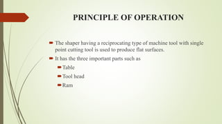 PRINCIPLE OF OPERATION
 The shaper having a reciprocating type of machine tool with single
point cutting tool is used to produce flat surfaces.
 It has the three important parts such as
Table
Tool head
Ram
 