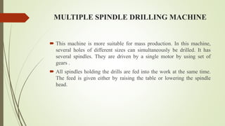 MULTIPLE SPINDLE DRILLING MACHINE
 This machine is more suitable for mass production. In this machine,
several holes of different sizes can simultaneously be drilled. It has
several spindles. They are driven by a single motor by using set of
gears .
 All spindles holding the drills are fed into the work at the same time.
The feed is given either by raising the table or lowering the spindle
head.
 