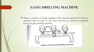 GANG DRILLING MACHINE
 When a number of single spindles with essential speed and feed are
mounted side by side on one base and have a common worktable
known as gang drilling machine
 