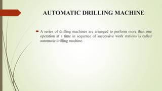 AUTOMATIC DRILLING MACHINE
 A series of drilling machines are arranged to perform more than one
operation at a time in sequence of successive work stations is called
automatic drilling machine.
 